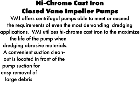 Hi Chrome Cast Iron Closed Vane Impeller Pumps VMI offers centrifugal pumps able to meet or exceed the requirements o...